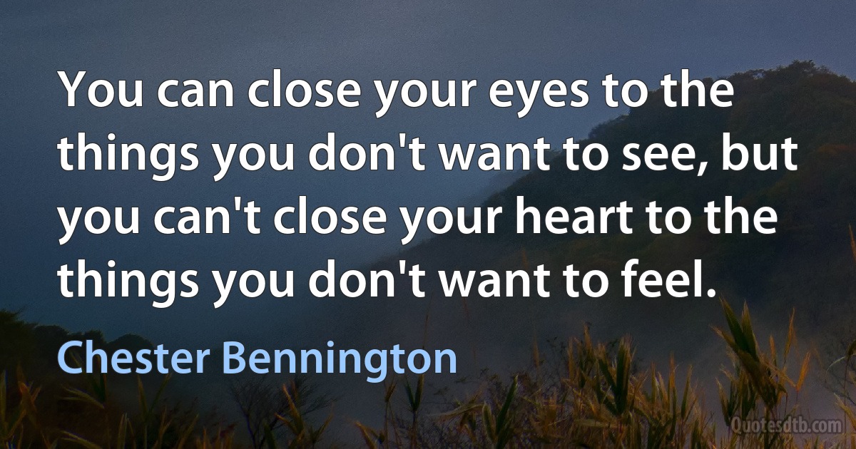 You can close your eyes to the things you don't want to see, but you can't close your heart to the things you don't want to feel. (Chester Bennington)