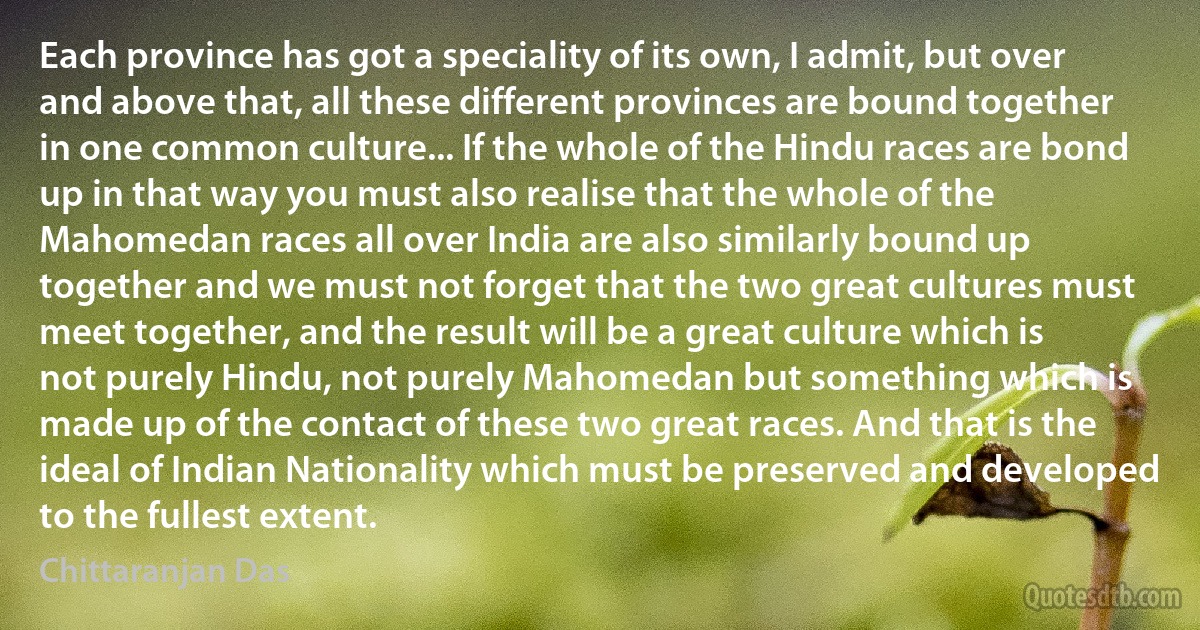 Each province has got a speciality of its own, I admit, but over and above that, all these different provinces are bound together in one common culture... If the whole of the Hindu races are bond up in that way you must also realise that the whole of the Mahomedan races all over India are also similarly bound up together and we must not forget that the two great cultures must meet together, and the result will be a great culture which is not purely Hindu, not purely Mahomedan but something which is made up of the contact of these two great races. And that is the ideal of Indian Nationality which must be preserved and developed to the fullest extent. (Chittaranjan Das)