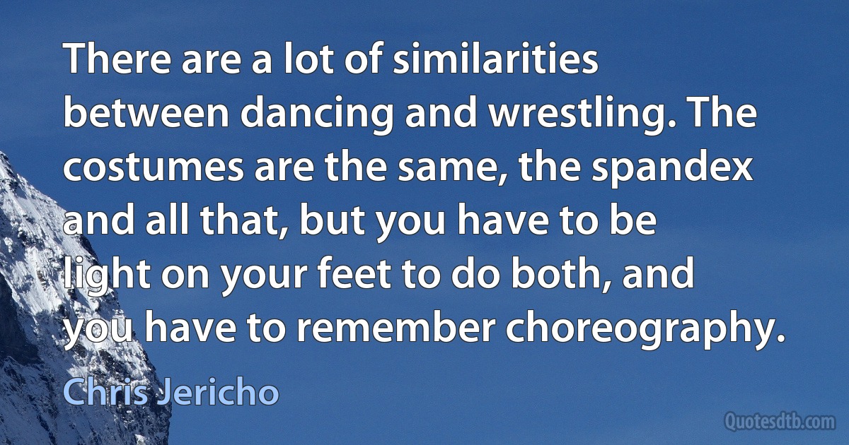 There are a lot of similarities between dancing and wrestling. The costumes are the same, the spandex and all that, but you have to be light on your feet to do both, and you have to remember choreography. (Chris Jericho)