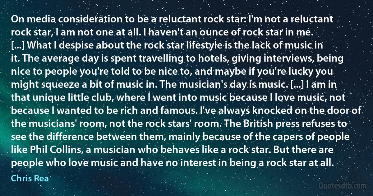 On media consideration to be a reluctant rock star: I'm not a reluctant rock star, I am not one at all. I haven't an ounce of rock star in me. [...] What I despise about the rock star lifestyle is the lack of music in it. The average day is spent travelling to hotels, giving interviews, being nice to people you're told to be nice to, and maybe if you're lucky you might squeeze a bit of music in. The musician's day is music. [...] I am in that unique little club, where I went into music because I love music, not because I wanted to be rich and famous. I've always knocked on the door of the musicians' room, not the rock stars' room. The British press refuses to see the difference between them, mainly because of the capers of people like Phil Collins, a musician who behaves like a rock star. But there are people who love music and have no interest in being a rock star at all. (Chris Rea)