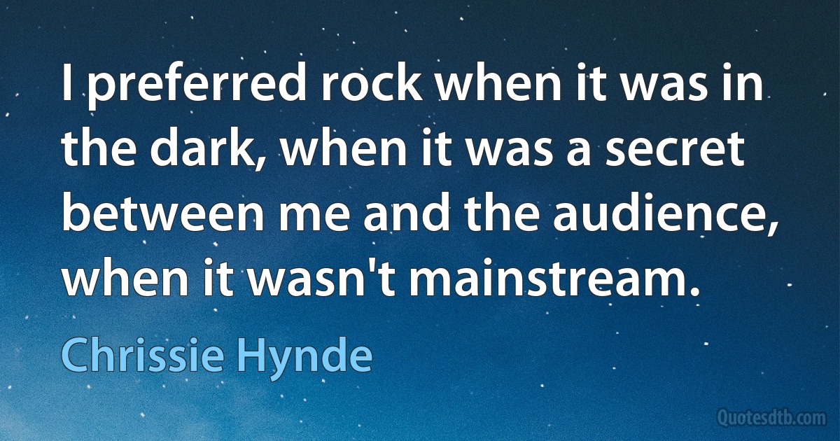 I preferred rock when it was in the dark, when it was a secret between me and the audience, when it wasn't mainstream. (Chrissie Hynde)