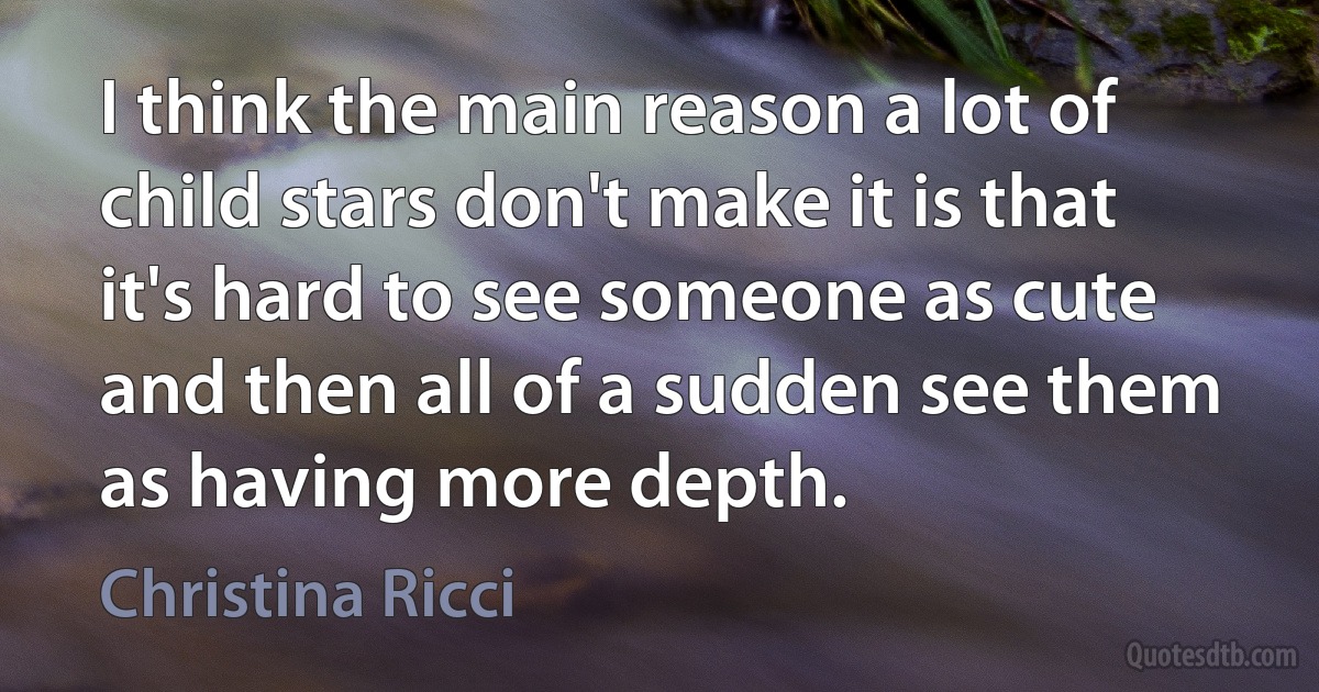 I think the main reason a lot of child stars don't make it is that it's hard to see someone as cute and then all of a sudden see them as having more depth. (Christina Ricci)