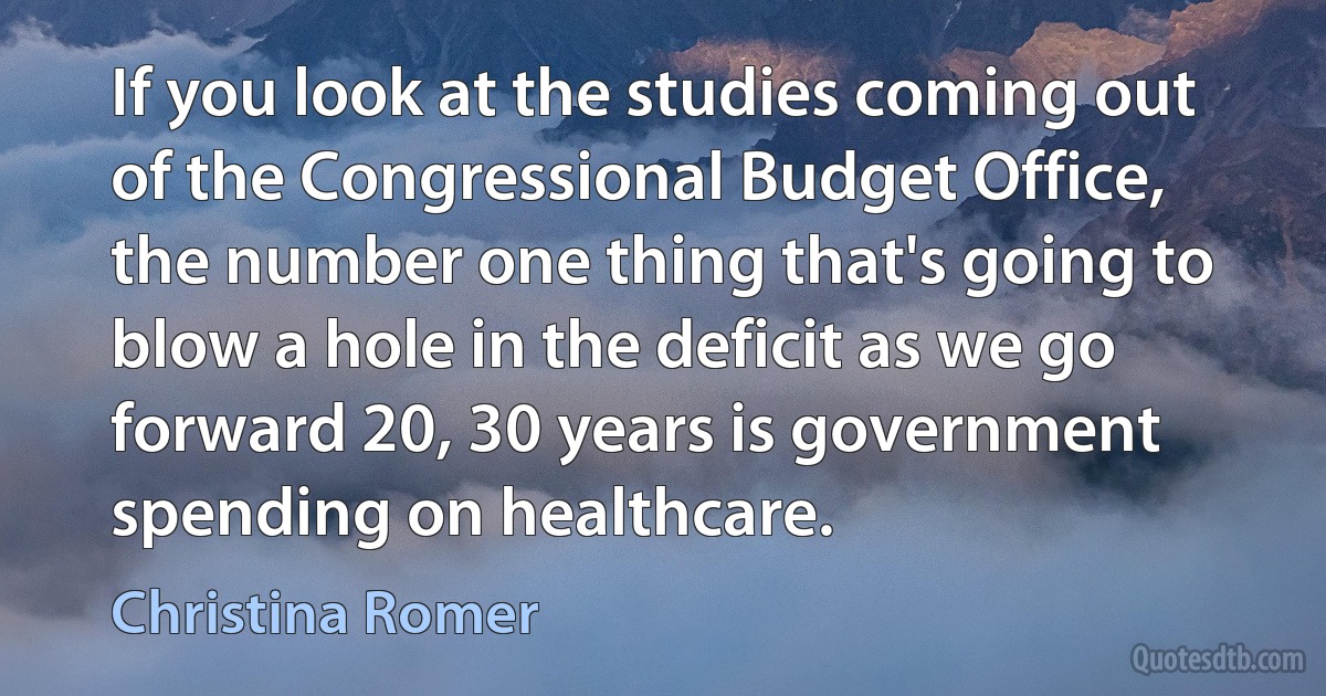 If you look at the studies coming out of the Congressional Budget Office, the number one thing that's going to blow a hole in the deficit as we go forward 20, 30 years is government spending on healthcare. (Christina Romer)