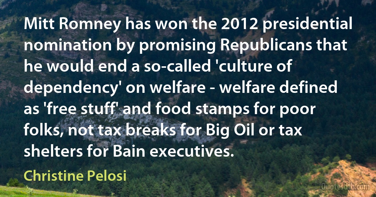 Mitt Romney has won the 2012 presidential nomination by promising Republicans that he would end a so-called 'culture of dependency' on welfare - welfare defined as 'free stuff' and food stamps for poor folks, not tax breaks for Big Oil or tax shelters for Bain executives. (Christine Pelosi)