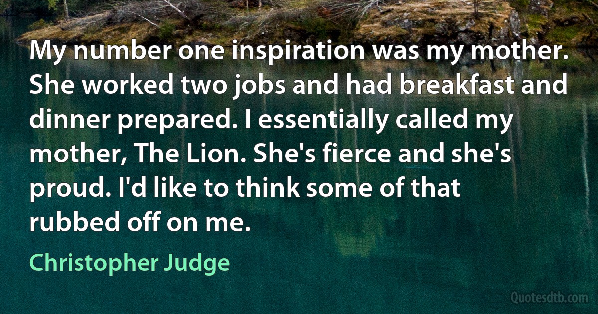 My number one inspiration was my mother. She worked two jobs and had breakfast and dinner prepared. I essentially called my mother, The Lion. She's fierce and she's proud. I'd like to think some of that rubbed off on me. (Christopher Judge)