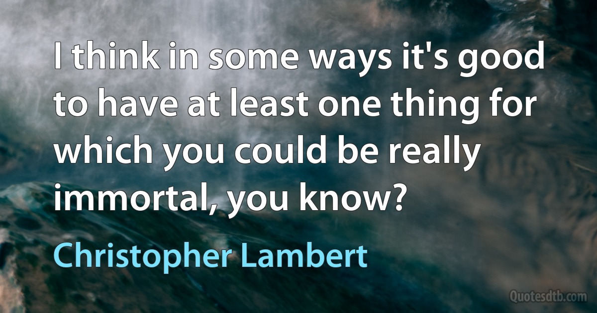 I think in some ways it's good to have at least one thing for which you could be really immortal, you know? (Christopher Lambert)