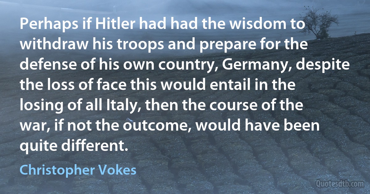 Perhaps if Hitler had had the wisdom to withdraw his troops and prepare for the defense of his own country, Germany, despite the loss of face this would entail in the losing of all Italy, then the course of the war, if not the outcome, would have been quite different. (Christopher Vokes)