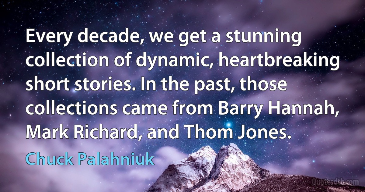 Every decade, we get a stunning collection of dynamic, heartbreaking short stories. In the past, those collections came from Barry Hannah, Mark Richard, and Thom Jones. (Chuck Palahniuk)