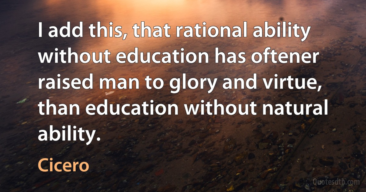 I add this, that rational ability without education has oftener raised man to glory and virtue, than education without natural ability. (Cicero)