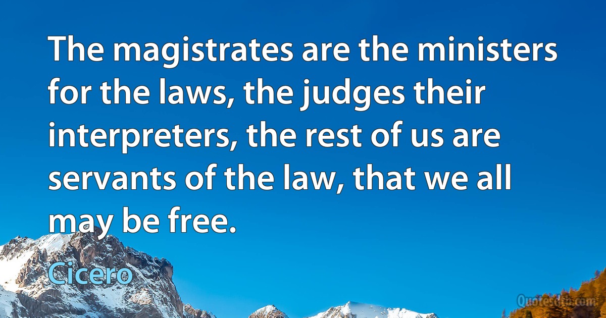 The magistrates are the ministers for the laws, the judges their interpreters, the rest of us are servants of the law, that we all may be free. (Cicero)