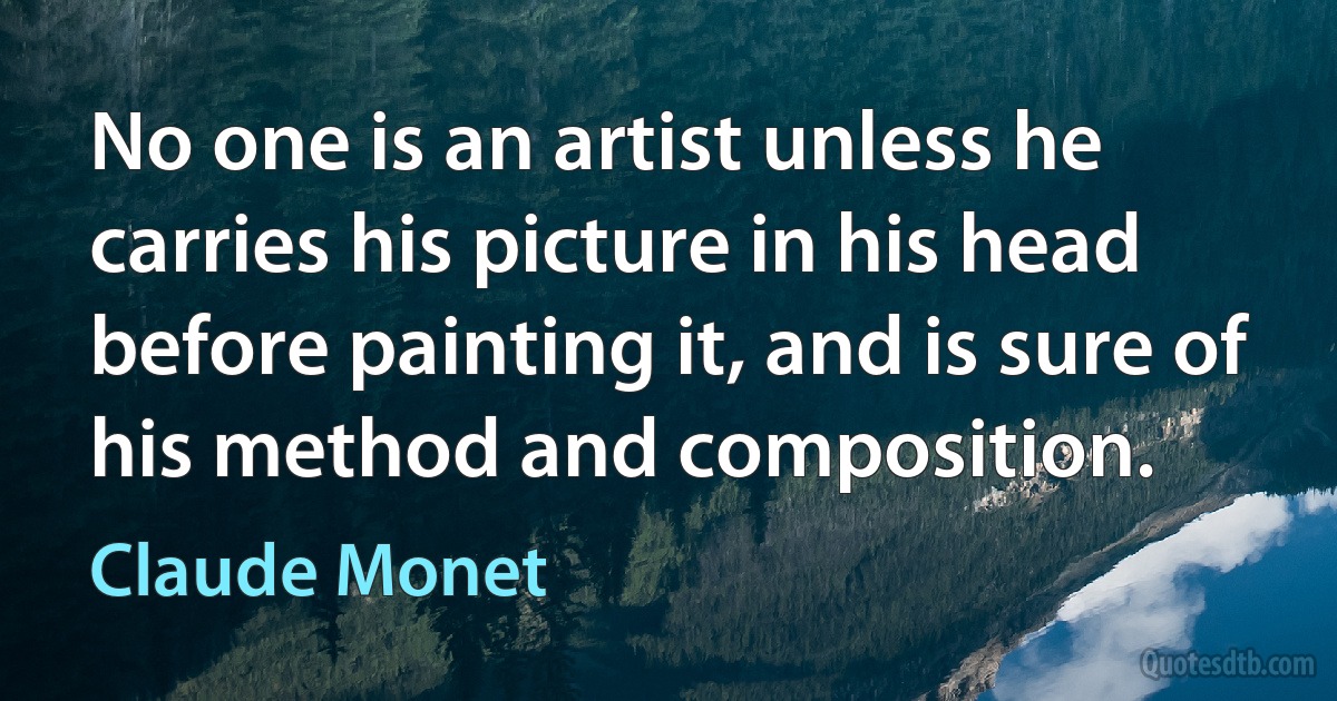 No one is an artist unless he carries his picture in his head before painting it, and is sure of his method and composition. (Claude Monet)