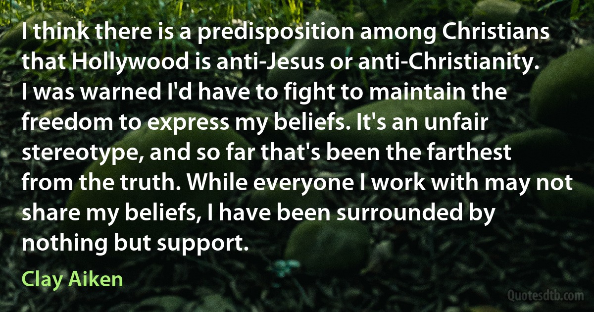 I think there is a predisposition among Christians that Hollywood is anti-Jesus or anti-Christianity. I was warned I'd have to fight to maintain the freedom to express my beliefs. It's an unfair stereotype, and so far that's been the farthest from the truth. While everyone I work with may not share my beliefs, I have been surrounded by nothing but support. (Clay Aiken)