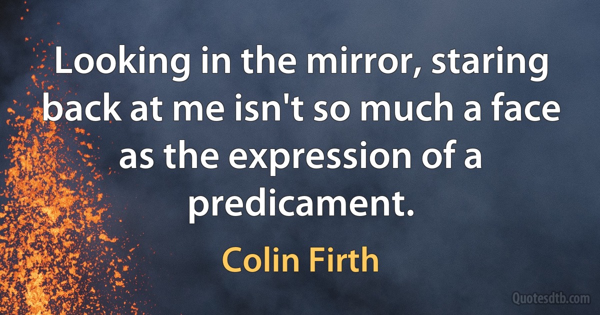 Looking in the mirror, staring back at me isn't so much a face as the expression of a predicament. (Colin Firth)