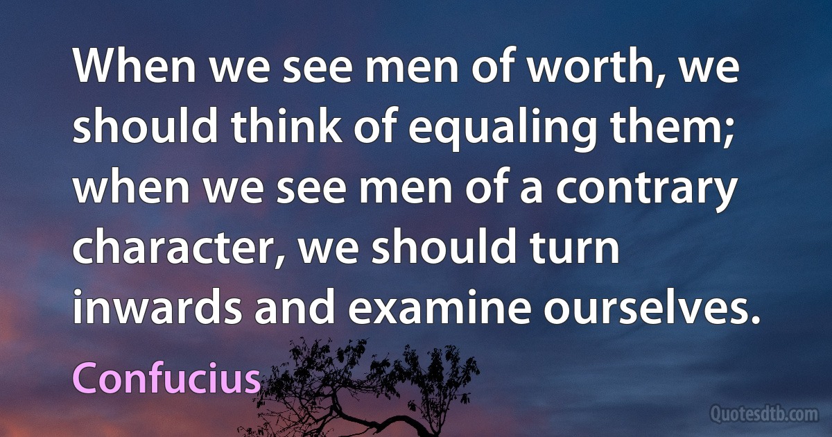 When we see men of worth, we should think of equaling them; when we see men of a contrary character, we should turn inwards and examine ourselves. (Confucius)