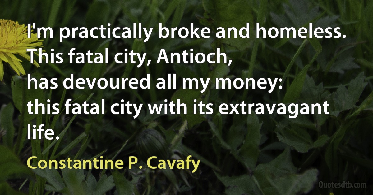 I'm practically broke and homeless.
This fatal city, Antioch,
has devoured all my money:
this fatal city with its extravagant life. (Constantine P. Cavafy)