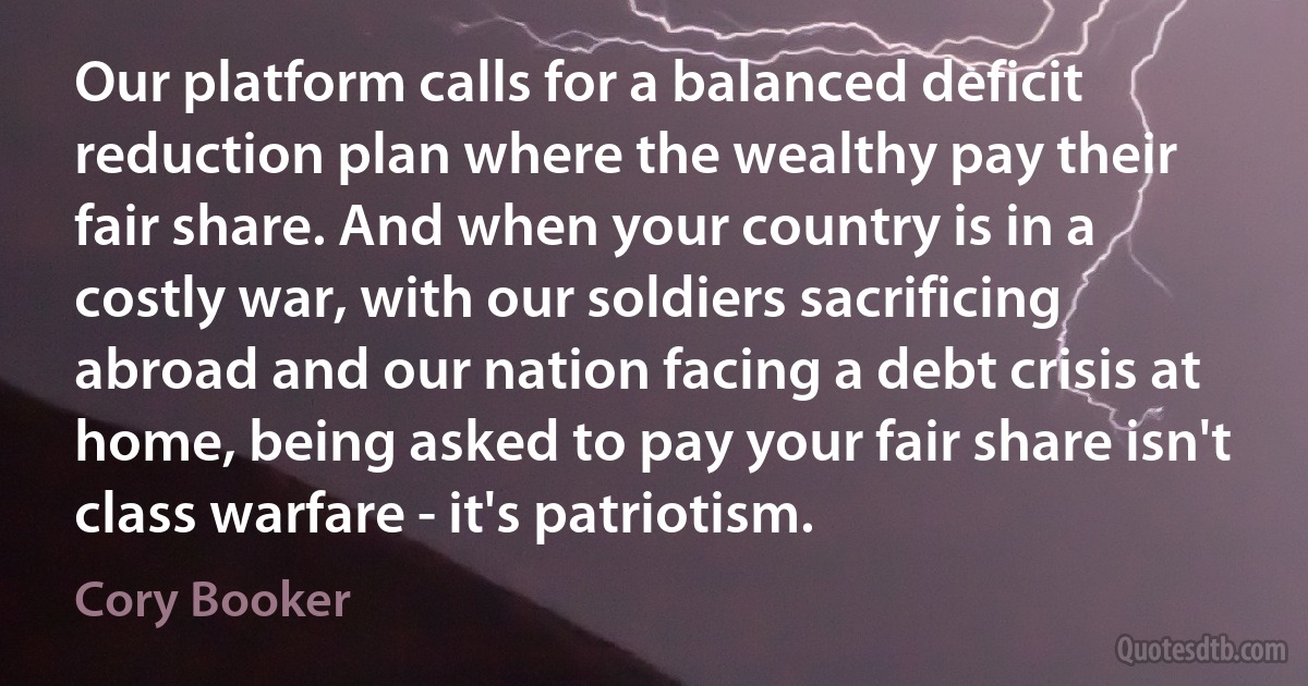 Our platform calls for a balanced deficit reduction plan where the wealthy pay their fair share. And when your country is in a costly war, with our soldiers sacrificing abroad and our nation facing a debt crisis at home, being asked to pay your fair share isn't class warfare - it's patriotism. (Cory Booker)