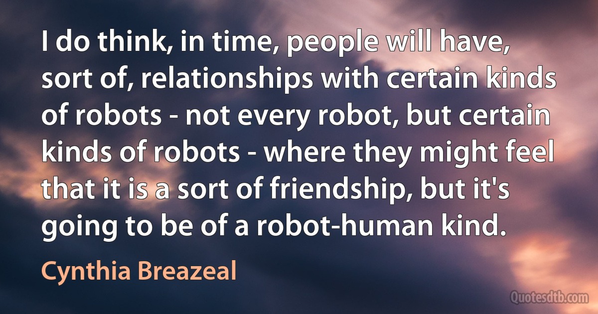 I do think, in time, people will have, sort of, relationships with certain kinds of robots - not every robot, but certain kinds of robots - where they might feel that it is a sort of friendship, but it's going to be of a robot-human kind. (Cynthia Breazeal)