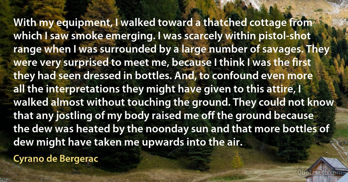 With my equipment, I walked toward a thatched cottage from which I saw smoke emerging. I was scarcely within pistol-shot range when I was surrounded by a large number of savages. They were very surprised to meet me, because I think I was the first they had seen dressed in bottles. And, to confound even more all the interpretations they might have given to this attire, I walked almost without touching the ground. They could not know that any jostling of my body raised me off the ground because the dew was heated by the noonday sun and that more bottles of dew might have taken me upwards into the air. (Cyrano de Bergerac)