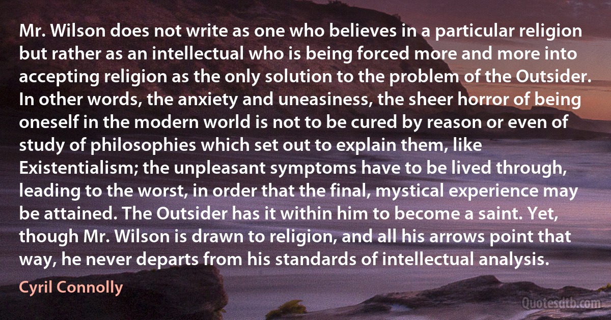 Mr. Wilson does not write as one who believes in a particular religion but rather as an intellectual who is being forced more and more into accepting religion as the only solution to the problem of the Outsider. In other words, the anxiety and uneasiness, the sheer horror of being oneself in the modern world is not to be cured by reason or even of study of philosophies which set out to explain them, like Existentialism; the unpleasant symptoms have to be lived through, leading to the worst, in order that the final, mystical experience may be attained. The Outsider has it within him to become a saint. Yet, though Mr. Wilson is drawn to religion, and all his arrows point that way, he never departs from his standards of intellectual analysis. (Cyril Connolly)