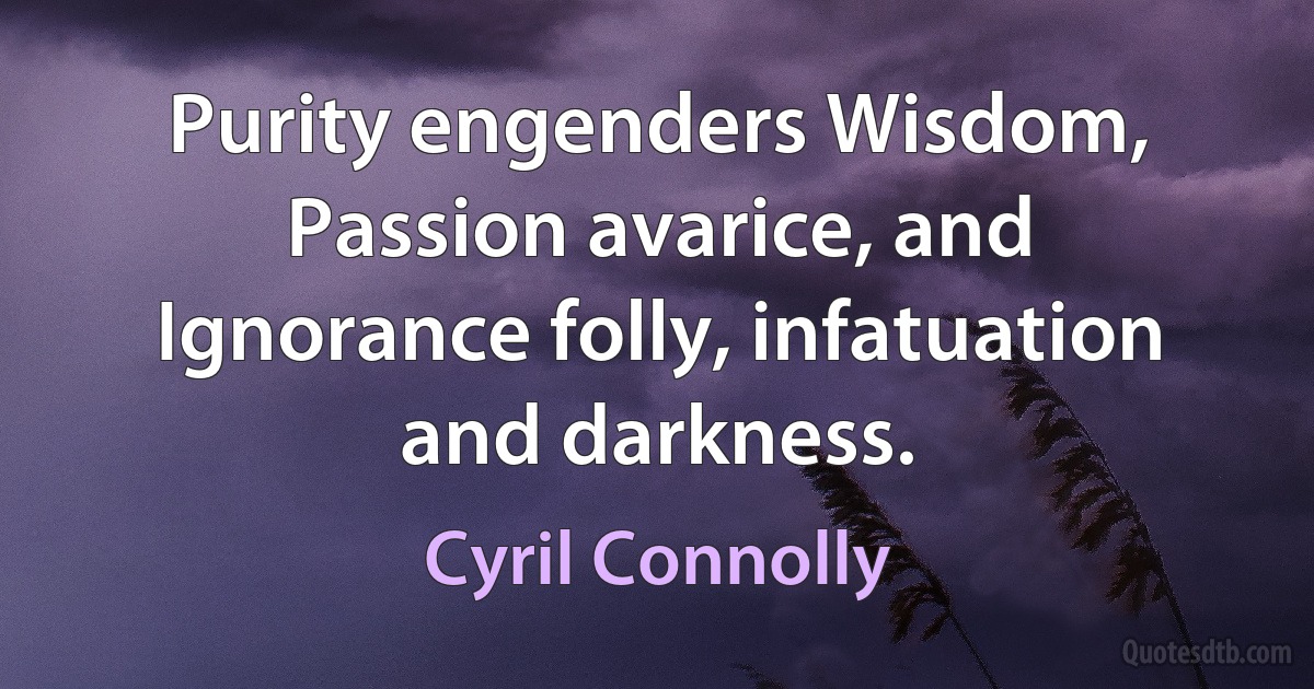 Purity engenders Wisdom, Passion avarice, and Ignorance folly, infatuation and darkness. (Cyril Connolly)