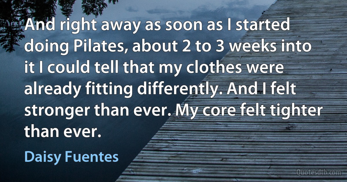 And right away as soon as I started doing Pilates, about 2 to 3 weeks into it I could tell that my clothes were already fitting differently. And I felt stronger than ever. My core felt tighter than ever. (Daisy Fuentes)