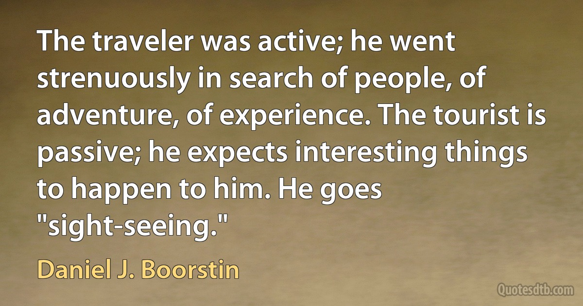 The traveler was active; he went strenuously in search of people, of adventure, of experience. The tourist is passive; he expects interesting things to happen to him. He goes "sight-seeing." (Daniel J. Boorstin)