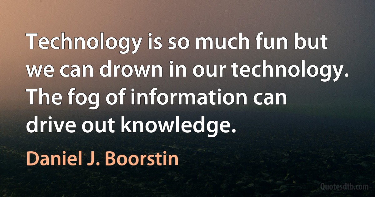 Technology is so much fun but we can drown in our technology. The fog of information can drive out knowledge. (Daniel J. Boorstin)