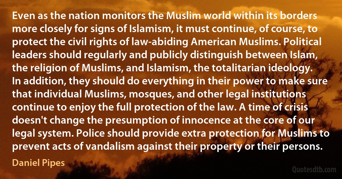 Even as the nation monitors the Muslim world within its borders more closely for signs of Islamism, it must continue, of course, to protect the civil rights of law-abiding American Muslims. Political leaders should regularly and publicly distinguish between Islam, the religion of Muslims, and Islamism, the totalitarian ideology. In addition, they should do everything in their power to make sure that individual Muslims, mosques, and other legal institutions continue to enjoy the full protection of the law. A time of crisis doesn't change the presumption of innocence at the core of our legal system. Police should provide extra protection for Muslims to prevent acts of vandalism against their property or their persons. (Daniel Pipes)