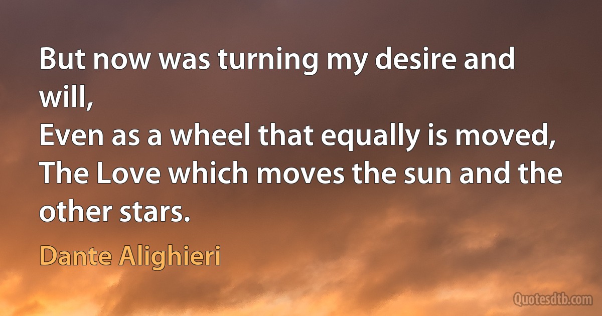 But now was turning my desire and will,
Even as a wheel that equally is moved,
The Love which moves the sun and the other stars. (Dante Alighieri)