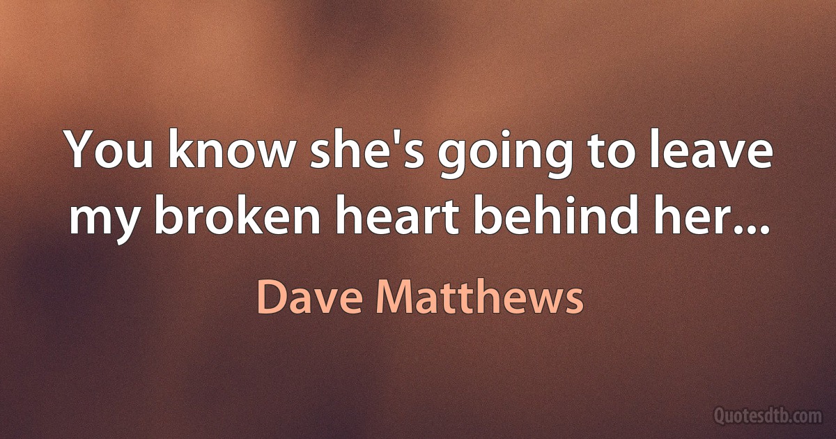 You know she's going to leave my broken heart behind her... (Dave Matthews)