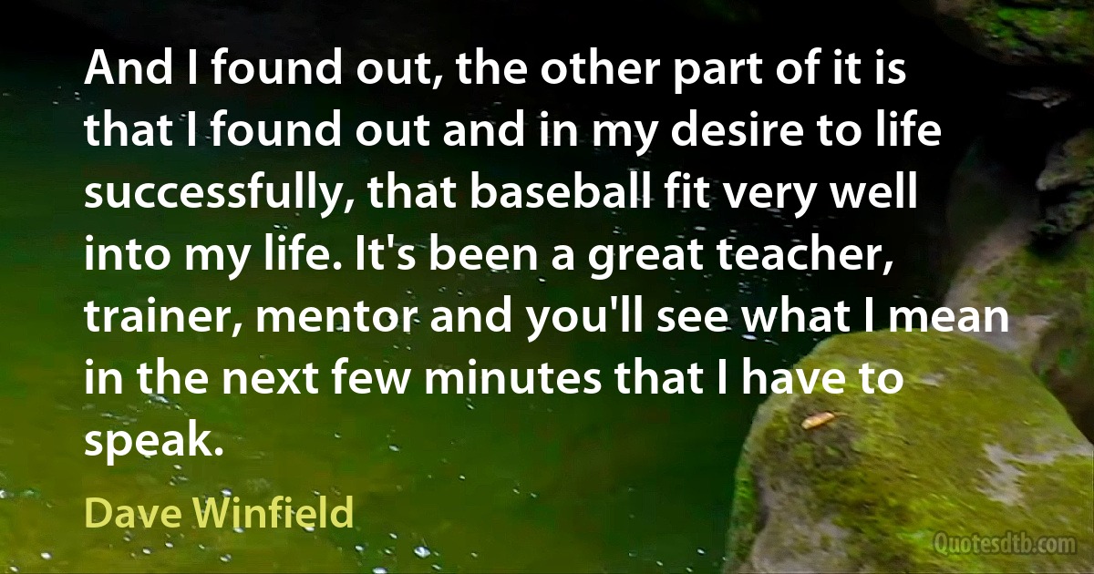 And I found out, the other part of it is that I found out and in my desire to life successfully, that baseball fit very well into my life. It's been a great teacher, trainer, mentor and you'll see what I mean in the next few minutes that I have to speak. (Dave Winfield)