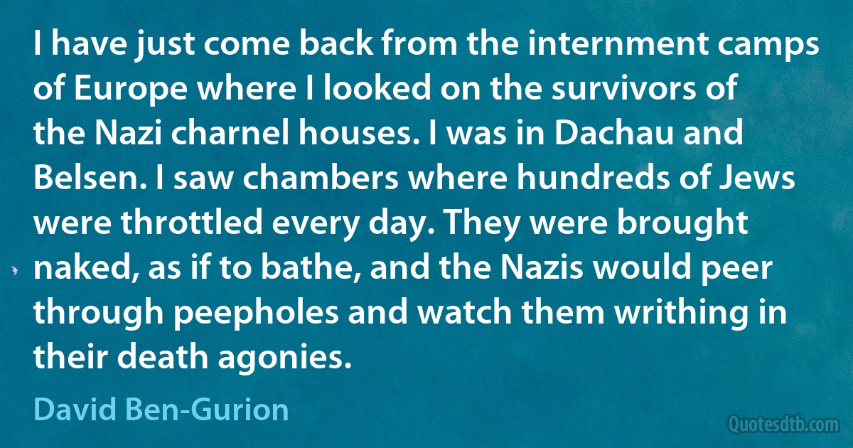 I have just come back from the internment camps of Europe where I looked on the survivors of the Nazi charnel houses. I was in Dachau and Belsen. I saw chambers where hundreds of Jews were throttled every day. They were brought naked, as if to bathe, and the Nazis would peer through peepholes and watch them writhing in their death agonies. (David Ben-Gurion)