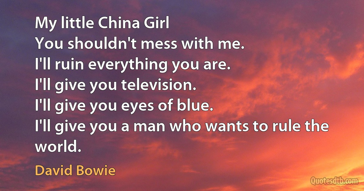 My little China Girl
You shouldn't mess with me.
I'll ruin everything you are.
I'll give you television.
I'll give you eyes of blue.
I'll give you a man who wants to rule the world. (David Bowie)