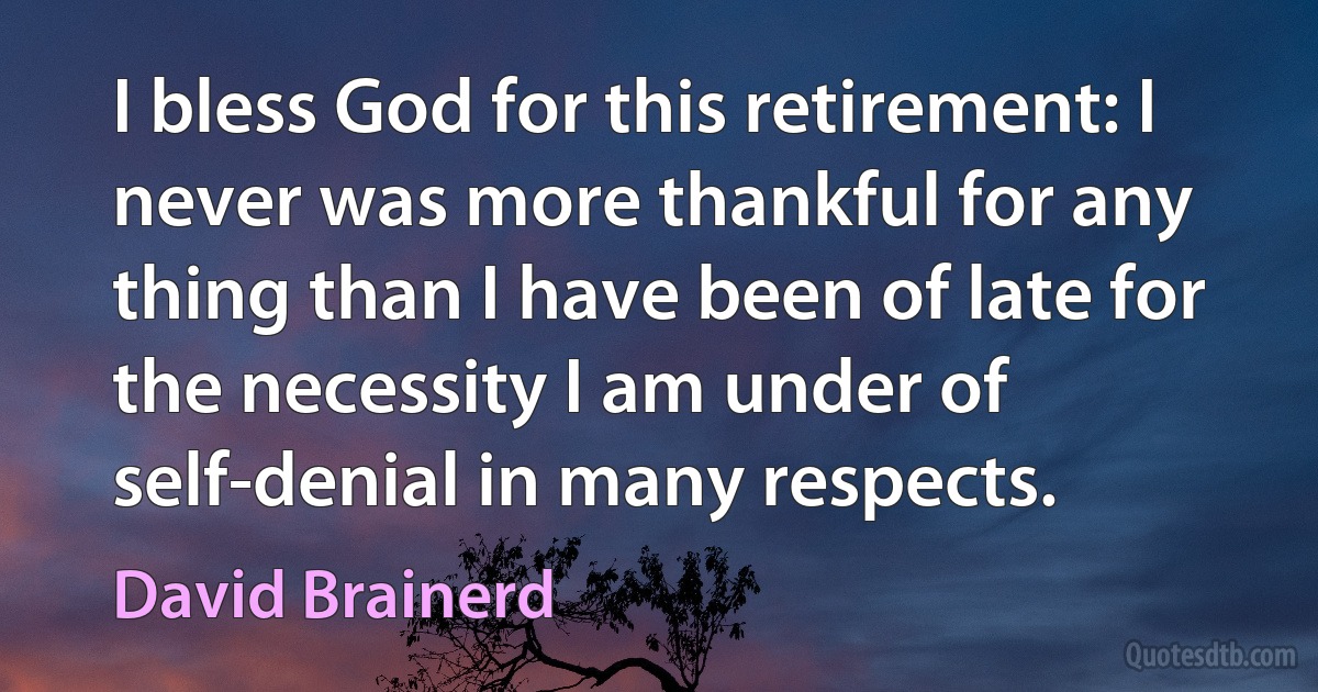 I bless God for this retirement: I never was more thankful for any thing than I have been of late for the necessity I am under of self-denial in many respects. (David Brainerd)