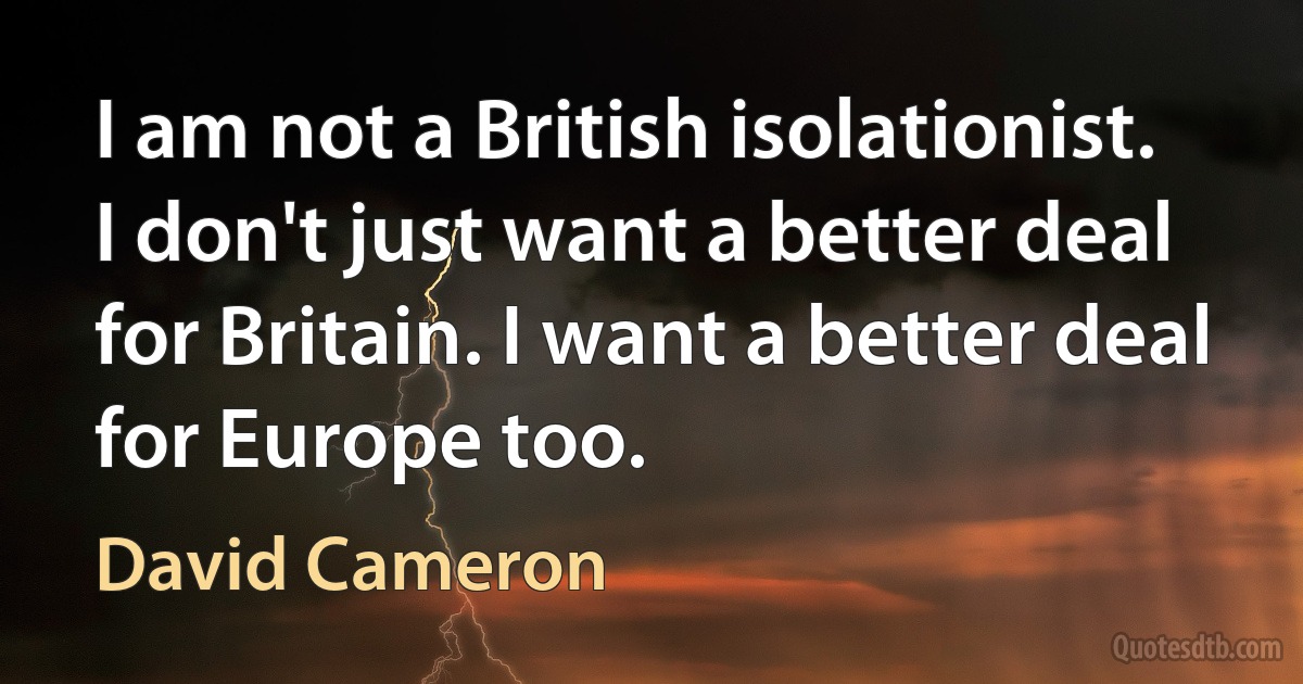 I am not a British isolationist. I don't just want a better deal for Britain. I want a better deal for Europe too. (David Cameron)