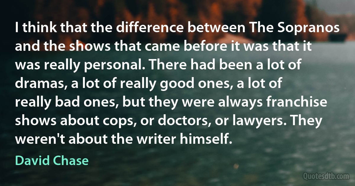 I think that the difference between The Sopranos and the shows that came before it was that it was really personal. There had been a lot of dramas, a lot of really good ones, a lot of really bad ones, but they were always franchise shows about cops, or doctors, or lawyers. They weren't about the writer himself. (David Chase)