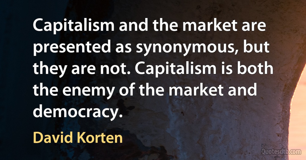 Capitalism and the market are presented as synonymous, but they are not. Capitalism is both the enemy of the market and democracy. (David Korten)