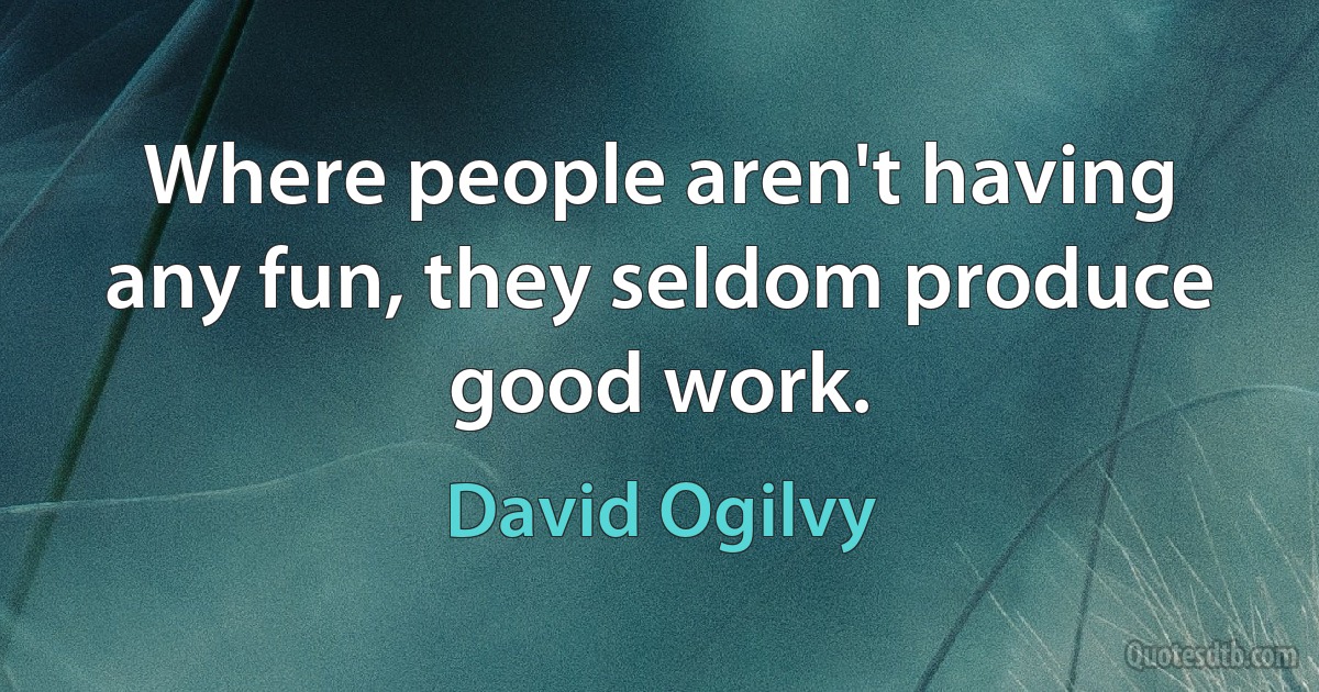 Where people aren't having any fun, they seldom produce good work. (David Ogilvy)