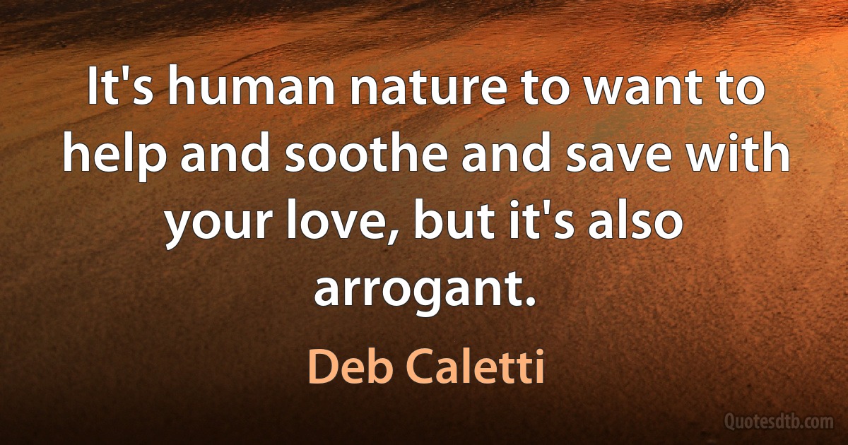 It's human nature to want to help and soothe and save with your love, but it's also arrogant. (Deb Caletti)