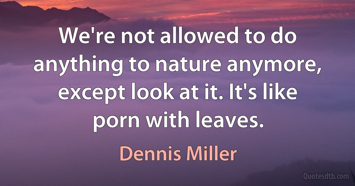 We're not allowed to do anything to nature anymore, except look at it. It's like porn with leaves. (Dennis Miller)