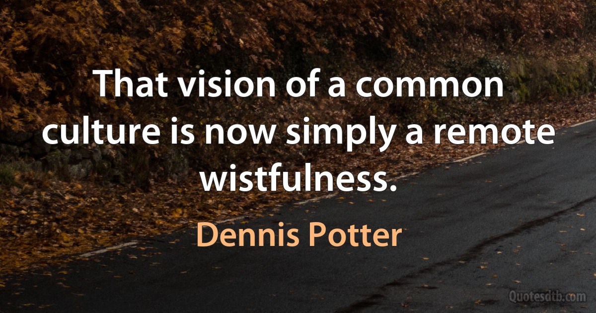 That vision of a common culture is now simply a remote wistfulness. (Dennis Potter)