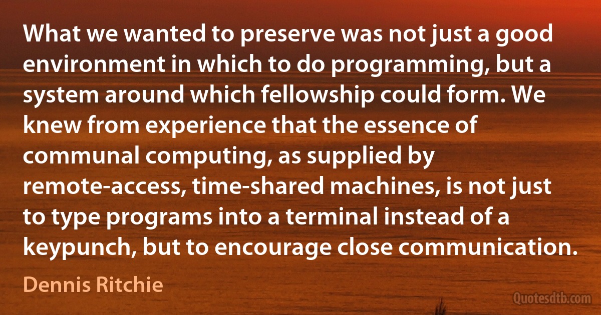 What we wanted to preserve was not just a good environment in which to do programming, but a system around which fellowship could form. We knew from experience that the essence of communal computing, as supplied by remote-access, time-shared machines, is not just to type programs into a terminal instead of a keypunch, but to encourage close communication. (Dennis Ritchie)