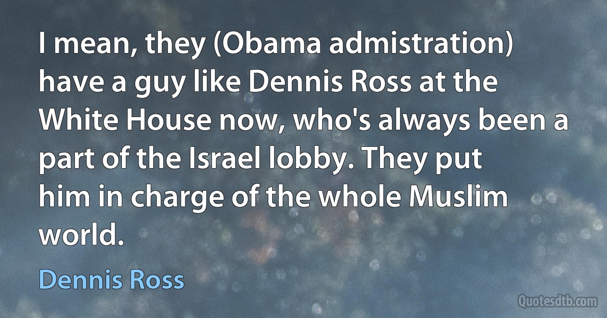 I mean, they (Obama admistration) have a guy like Dennis Ross at the White House now, who's always been a part of the Israel lobby. They put him in charge of the whole Muslim world. (Dennis Ross)