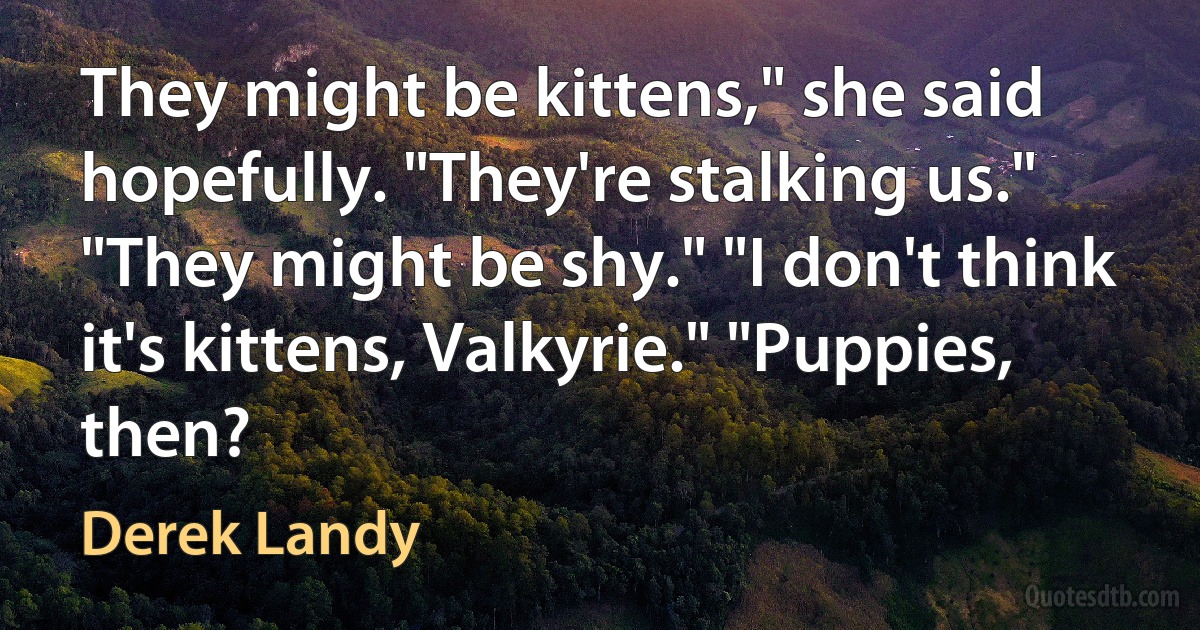 They might be kittens," she said hopefully. "They're stalking us." "They might be shy." "I don't think it's kittens, Valkyrie." "Puppies, then? (Derek Landy)