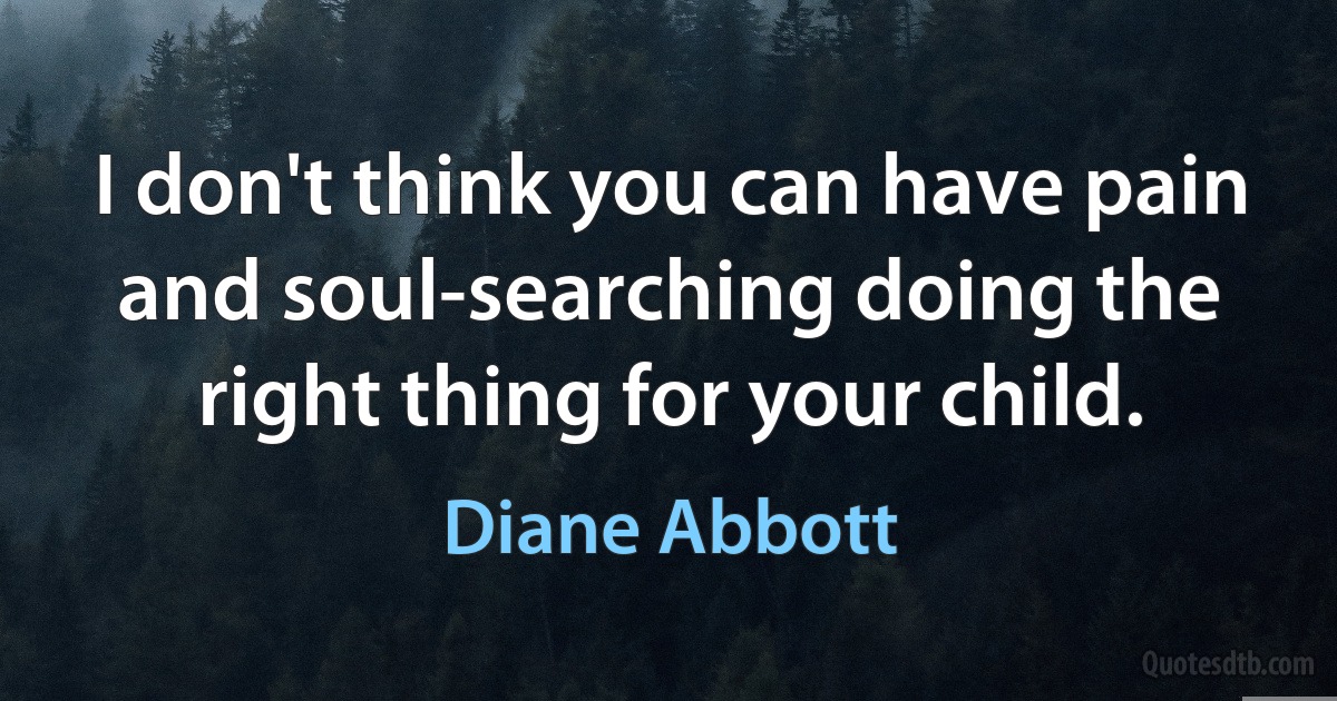 I don't think you can have pain and soul-searching doing the right thing for your child. (Diane Abbott)