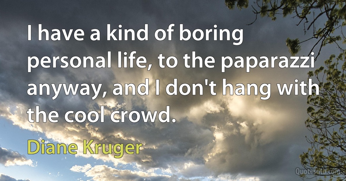 I have a kind of boring personal life, to the paparazzi anyway, and I don't hang with the cool crowd. (Diane Kruger)