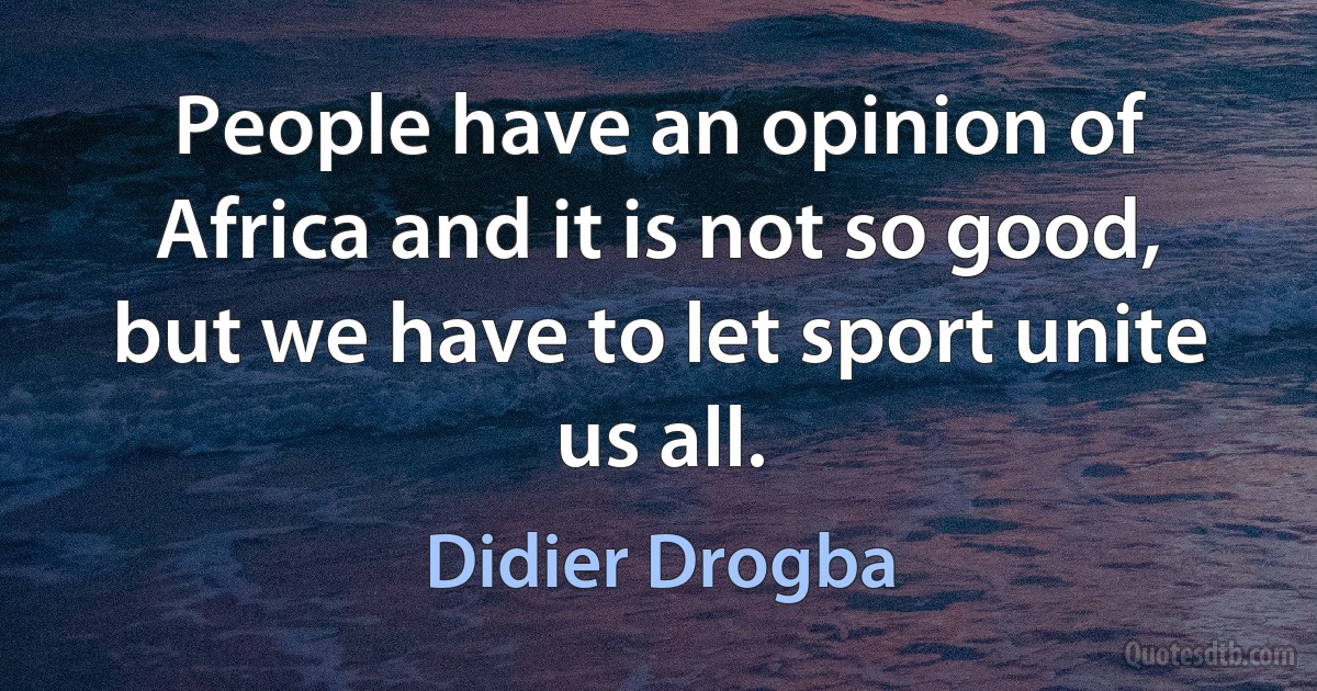 People have an opinion of Africa and it is not so good, but we have to let sport unite us all. (Didier Drogba)