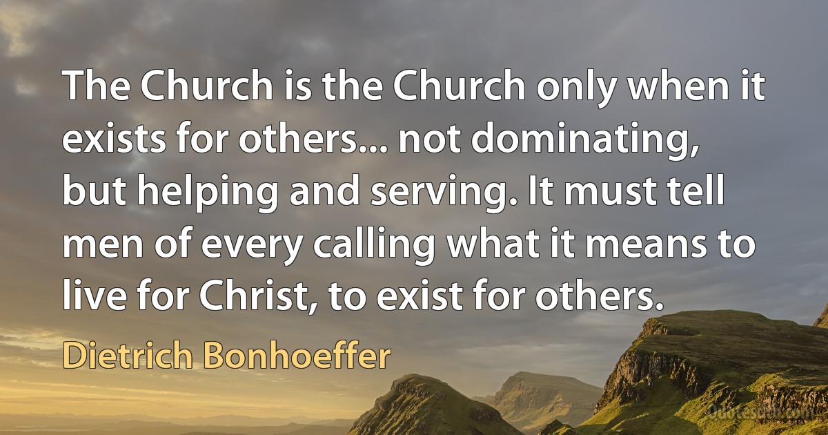 The Church is the Church only when it exists for others... not dominating, but helping and serving. It must tell men of every calling what it means to live for Christ, to exist for others. (Dietrich Bonhoeffer)