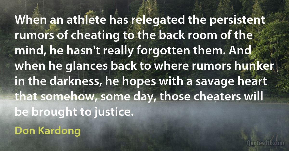 When an athlete has relegated the persistent rumors of cheating to the back room of the mind, he hasn't really forgotten them. And when he glances back to where rumors hunker in the darkness, he hopes with a savage heart that somehow, some day, those cheaters will be brought to justice. (Don Kardong)