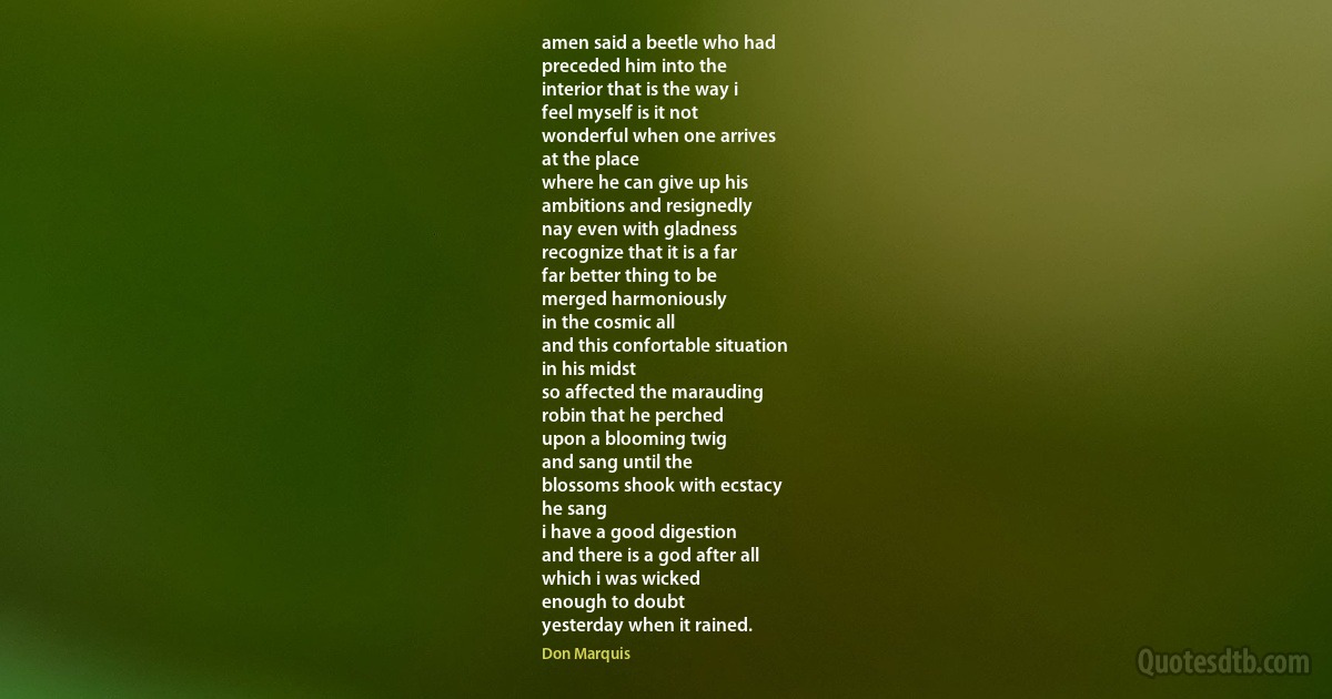 amen said a beetle who had
preceded him into the
interior that is the way i
feel myself is it not
wonderful when one arrives
at the place
where he can give up his
ambitions and resignedly
nay even with gladness
recognize that it is a far
far better thing to be
merged harmoniously
in the cosmic all
and this confortable situation
in his midst
so affected the marauding
robin that he perched
upon a blooming twig
and sang until the
blossoms shook with ecstacy
he sang
i have a good digestion
and there is a god after all
which i was wicked
enough to doubt
yesterday when it rained. (Don Marquis)